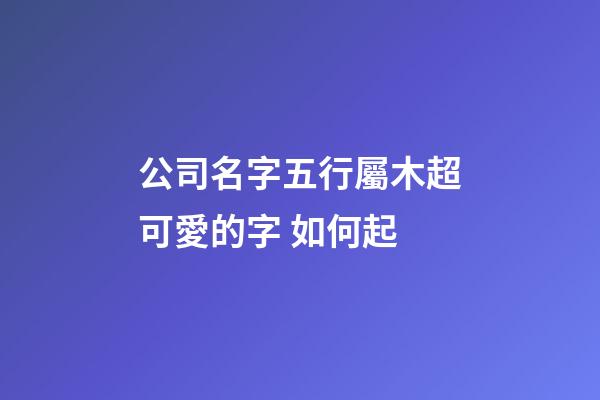 公司名字五行屬木超可愛的字 如何起-第1張-公司起名-玄機(jī)派